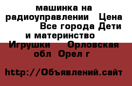 машинка на радиоуправлении › Цена ­ 1 000 - Все города Дети и материнство » Игрушки   . Орловская обл.,Орел г.